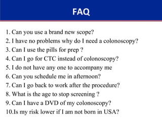 1. Can you use a brand new scope?
2. I have no problems why do I need a colonoscopy?
3. Can I use the pills for prep ?
4. Can I go for CTC instead of colonoscopy?
5. I do not have any one to accompany me
6. Can you schedule me in afternoon?
7. Can I go back to work after the procedure?
8. What is the age to stop screening ?
9. Can I have a DVD of my colonoscopy?
10.Is my risk lower if I am not born in USA?
FAQ
 