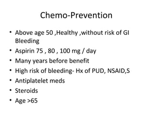 Chemo-Prevention
• Above age 50 ,Healthy ,without risk of GI
Bleeding
• Aspirin 75 , 80 , 100 mg / day
• Many years before benefit
• High risk of bleeding- Hx of PUD, NSAID,S
• Antiplatelet meds
• Steroids
• Age >65
 