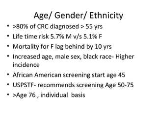 Age/ Gender/ Ethnicity
• >80% of CRC diagnosed > 55 yrs
• Life time risk 5.7% M v/s 5.1% F
• Mortality for F lag behind by 10 yrs
• Increased age, male sex, black race- Higher
incidence
• African American screening start age 45
• USPSTF- recommends screening Age 50-75
• >Age 76 , individual basis
 