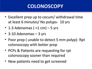 COLONOSCOPY
• Excellent prep up to cecum/ withdrawal time
at least 6 minutes/ No polyps- 10 yrs
• 1-3 Adenomas ( <1 cm) – 5 yrs
• 3-10 Adenomas – 3 yrs
• Poor prep ( unable to detect 5 mm polyp)- Rpt
colonoscopy with better prep
• PCPs & Patients are requesting for rpt
colonoscopy sooner than required
• New patients need to get screened
 