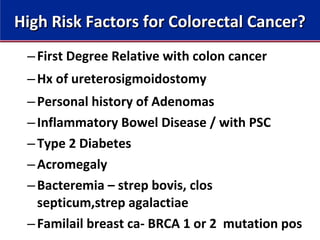 –First Degree Relative with colon cancer
–Hx of ureterosigmoidostomy
–Personal history of Adenomas
–Inflammatory Bowel Disease / with PSC
–Type 2 Diabetes
–Acromegaly
–Bacteremia – strep bovis, clos
septicum,strep agalactiae
–Familail breast ca- BRCA 1 or 2 mutation pos
High Risk Factors for Colorectal Cancer?High Risk Factors for Colorectal Cancer?
 