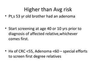 Higher than Avg risk
• Pt,s 53 yr old brother had an adenoma
• Start screening at age 40 or 10 yrs prior to
diagnosis of affected relative,whichever
comes first.
• Hx of CRC <55, Adenoma <60 – special efforts
to screen first degree relatives
 