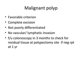 Malignant polyp
• Favorable criterion
• Complete excision
• Not poorly differentiated
• No vascular/ lymphatic invasion
• f/u colonoscopy in 3 months to check for
residual tissue at polypectomy site if neg rpt
at 1 yr
 