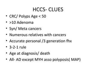 HCCS- CLUES
• CRC/ Polyps Age < 50
• >10 Adenoma
• Syn/ Meta cancers
• Numerous relatives with cancers
• Accurate personal /3 generation fhx
• 3-2-1 rule
• Age at diagnosis/ death
• All- AD except MYH asso polyposis( MAP)
 