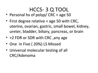 HCCS- 3 Q TOOL
• Personal hx of polyp/ CRC < age 50
• First degree relative < age 50 with CRC,
uterine, ovarian, gastric, small bowel, kidney,
ureter, bladder, biliary, pancreas, or brain
• >2 FDR or SDR with CRC ,any age
• One in Five ( 20%) LS Missed
• Universal molecular testing of all
CRC/Adenoma
 
