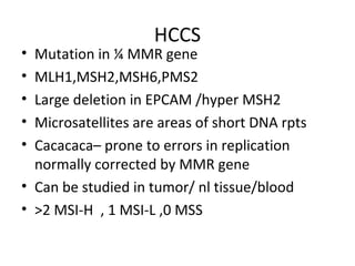 HCCS
• Mutation in ¼ MMR gene
• MLH1,MSH2,MSH6,PMS2
• Large deletion in EPCAM /hyper MSH2
• Microsatellites are areas of short DNA rpts
• Cacacaca– prone to errors in replication
normally corrected by MMR gene
• Can be studied in tumor/ nl tissue/blood
• >2 MSI-H , 1 MSI-L ,0 MSS
 