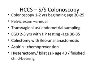 HCCS – S/S Colonoscopy
• Colonoscopy 1-2 yrs beginning age 20-25
• Pelvic exam –annual
• Transvaginal us/ endometrial sampling
• EGD 2-3 yrs with HP testing -age 30-35
• Colectomy with ileo-anal anastomosis
• Aspirin –chemoprevention
• Hysterectomy/ bilat sal- age 40 / finished
child-bearing
 