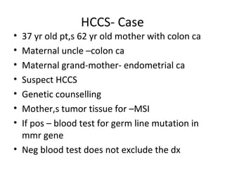 HCCS- Case
• 37 yr old pt,s 62 yr old mother with colon ca
• Maternal uncle –colon ca
• Maternal grand-mother- endometrial ca
• Suspect HCCS
• Genetic counselling
• Mother,s tumor tissue for –MSI
• If pos – blood test for germ line mutation in
mmr gene
• Neg blood test does not exclude the dx
 