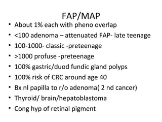 FAP/MAP
• About 1% each with pheno overlap
• <100 adenoma – attenuated FAP- late teenage
• 100-1000- classic -preteenage
• >1000 profuse -preteenage
• 100% gastric/duod fundic gland polyps
• 100% risk of CRC around age 40
• Bx nl papilla to r/o adenoma( 2 nd cancer)
• Thyroid/ brain/hepatoblastoma
• Cong hyp of retinal pigment
 