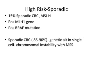 High Risk-Sporadic
• 15% Sporadic CRC ,MSI-H
• Pos MLH1 gene
• Pos BRAF mutation
• Sporadic CRC ( 85-90%)- genetic alt in single
cell- chromosomal instability with MSS
 