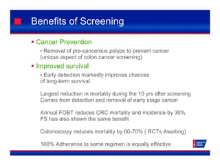 Benefits of Screening
 Cancer Prevention
• Removal of pre-cancerous polyps to prevent cancer
(unique aspect of colon cancer screening)
 Improved survival
• Early detection markedly improves chances
of long-term survival
Largest reduction in mortality during the 10 yrs after screening
Comes from detection and removal of early stage cancer
Annual FOBT reduces CRC mortality and incidence by 30%
FS has also shown the same benefit
Colonoscopy reduces mortality by 60-70% ( RCTs Awaiting)
100% Adherence to same regimen is equally effective
 