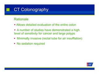 CT Colonography
Rationale
 Allows detailed evaluation of the entire colon
 A number of studies have demonstrated a high
level of sensitivity for cancer and large polyps
 Minimally invasive (rectal tube for air insufflation)
 No sedation required
 