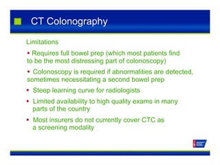 CT Colonography
Limitations
 Requires full bowel prep (which most patients find
to be the most distressing part of colonoscopy)
 Colonoscopy is required if abnormalities are detected,
sometimes necessitating a second bowel prep
 Steep learning curve for radiologists
 Limited availability to high quality exams in many
parts of the country
 Most insurers do not currently cover CTC as
a screening modality
 