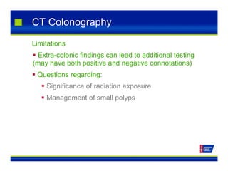 CT Colonography
Limitations
 Extra-colonic findings can lead to additional testing
(may have both positive and negative connotations)
 Questions regarding:
 Significance of radiation exposure
 Management of small polyps
 