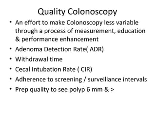 Quality Colonoscopy
• An effort to make Colonoscopy less variable
through a process of measurement, education
& performance enhancement
• Adenoma Detection Rate( ADR)
• Withdrawal time
• Cecal Intubation Rate ( CIR)
• Adherence to screening / surveillance intervals
• Prep quality to see polyp 6 mm & >
 