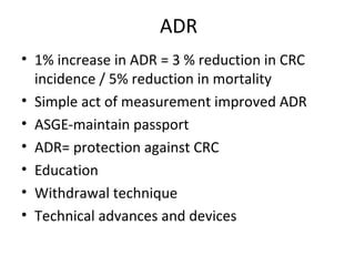 ADR
• 1% increase in ADR = 3 % reduction in CRC
incidence / 5% reduction in mortality
• Simple act of measurement improved ADR
• ASGE-maintain passport
• ADR= protection against CRC
• Education
• Withdrawal technique
• Technical advances and devices
 