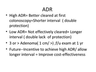 ADR
• High ADR= Better cleared at first
colonoscopy=Shorter interval ( double
protection)
• Low ADR= Not effectively cleared= Longer
interval ( double lack of protection)
• 3 or > Adenoma( 1 cm/ >) ,f/u exam at 1 yr
• Future--Incentive to achieve high ADR/ allow
longer interval = Improve cost-effectiveness
 