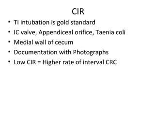 CIR
• TI intubation is gold standard
• IC valve, Appendiceal orifice, Taenia coli
• Medial wall of cecum
• Documentation with Photographs
• Low CIR = Higher rate of interval CRC
 