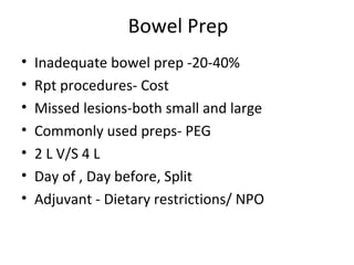 Bowel Prep
• Inadequate bowel prep -20-40%
• Rpt procedures- Cost
• Missed lesions-both small and large
• Commonly used preps- PEG
• 2 L V/S 4 L
• Day of , Day before, Split
• Adjuvant - Dietary restrictions/ NPO
 