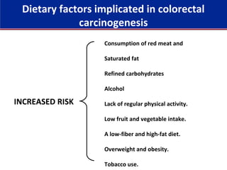 Consumption of red meat and
Saturated fat
Refined carbohydrates
Alcohol
Lack of regular physical activity.
Low fruit and vegetable intake.
A low-fiber and high-fat diet.
Overweight and obesity.
Tobacco use.
INCREASED RISK
Dietary factors implicated in colorectal
carcinogenesis
 