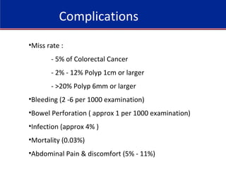 Complications
•Miss rate :
- 5% of Colorectal Cancer
- 2% - 12% Polyp 1cm or larger
- >20% Polyp 6mm or larger
•Bleeding (2 -6 per 1000 examination)
•Bowel Perforation ( approx 1 per 1000 examination)
•Infection (approx 4% )
•Mortality (0.03%)
•Abdominal Pain & discomfort (5% - 11%)
 