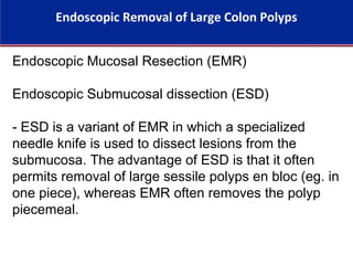 Endoscopic Removal of Large Colon Polyps
Endoscopic Mucosal Resection (EMR)
Endoscopic Submucosal dissection (ESD)
- ESD is a variant of EMR in which a specialized
needle knife is used to dissect lesions from the
submucosa. The advantage of ESD is that it often
permits removal of large sessile polyps en bloc (eg. in
one piece), whereas EMR often removes the polyp
piecemeal.
 