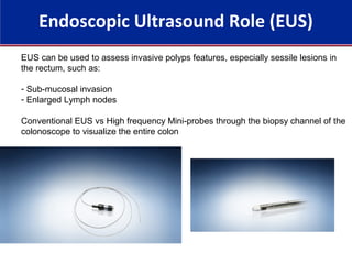 Endoscopic Ultrasound Role (EUS)
EUS can be used to assess invasive polyps features, especially sessile lesions in
the rectum, such as:
- Sub-mucosal invasion
- Enlarged Lymph nodes
Conventional EUS vs High frequency Mini-probes through the biopsy channel of the
colonoscope to visualize the entire colon
 