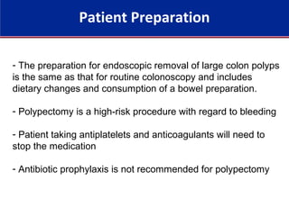 Patient Preparation
- The preparation for endoscopic removal of large colon polyps
is the same as that for routine colonoscopy and includes
dietary changes and consumption of a bowel preparation.
- Polypectomy is a high-risk procedure with regard to bleeding
- Patient taking antiplatelets and anticoagulants will need to
stop the medication
- Antibiotic prophylaxis is not recommended for polypectomy
 