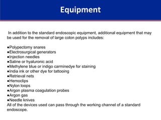 Equipment
In addition to the standard endoscopic equipment, additional equipment that may
be used for the removal of large colon polyps includes:
●Polypectomy snares
●Electrosurgical generators
●Injection needles
●Saline or hyaluronic acid
●Methylene blue or indigo carminedye for staining
●India ink or other dye for tattooing
●Retrieval nets
●Hemoclips
●Nylon loops
●Argon plasma coagulation probes
●Argon gas
●Needle knives
All of the devices used can pass through the working channel of a standard
endoscope.
 