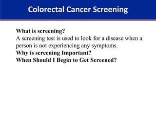 Colorectal Cancer Screening
What is screening?
A screening test is used to look for a disease when a
person is not experiencing any symptoms.
Why is screening Important?
When Should I Begin to Get Screened?
 