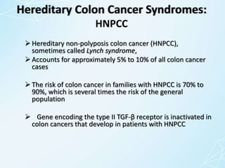 Hereditary Colon Cancer Syndromes:
HNPCC
Hereditary non-polyposis colon cancer (HNPCC),
sometimes called Lynch syndrome,
Accounts for approximately 5% to 10% of all colon cancer
cases
The risk of colon cancer in families with HNPCC is 70% to
90%, which is several times the risk of the general
population
 Gene encoding the type II TGF-β receptor is inactivated in
colon cancers that develop in patients with HNPCC
 