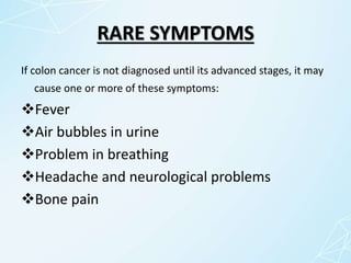 RARE SYMPTOMS
If colon cancer is not diagnosed until its advanced stages, it may
cause one or more of these symptoms:
Fever
Air bubbles in urine
Problem in breathing
Headache and neurological problems
Bone pain
 