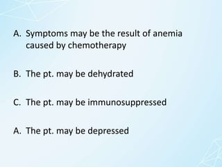 A. Symptoms may be the result of anemia
caused by chemotherapy
B. The pt. may be dehydrated
C. The pt. may be immunosuppressed
A. The pt. may be depressed
 