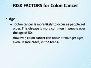 RISK FACTORS for Colon Cancer
• Age
– Colon cancer is more likely to occur as people get
older. This disease is more common in people over
the age of 50.
– However, colon cancer can occur at younger ages,
even, in rare cases, in the teens.
 