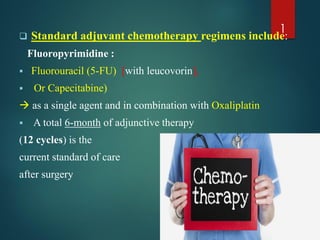  Standard adjuvant chemotherapy regimens include:
Fluoropyrimidine :
 Fluorouracil (5-FU) [with leucovorin],
 Or Capecitabine)
 as a single agent and in combination with Oxaliplatin
 A total 6-month of adjunctive therapy
(12 cycles) is the
current standard of care
after surgery
1
 