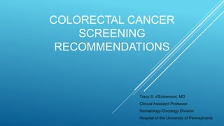 COLORECTAL CANCER
SCREENING
RECOMMENDATIONS
Tracy S. d’Entremont, MD
Clinical Assistant Professor
Hematology-Oncology Division
Hospital of the University of Pennsylvania
 