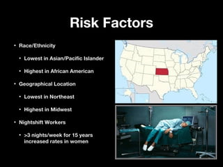 Risk FactorsRisk Factors
• Race/EthnicityRace/Ethnicity
• Lowest in Asian/Pacific IslanderLowest in Asian/Pacific Islander
• Highest in African AmericanHighest in African American
• Geographical LocationGeographical Location
• Lowest in NortheastLowest in Northeast
• Highest in MidwestHighest in Midwest
• Nightshift WorkersNightshift Workers
• >3 nights/week for 15 years>3 nights/week for 15 years
increased rates in womenincreased rates in women
 