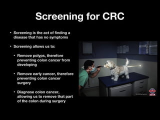 Screening for CRCScreening for CRC
• Screening is the act of finding aScreening is the act of finding a
disease that has no symptomsdisease that has no symptoms
• Screening allows us to:Screening allows us to:
• Remove polyps, thereforeRemove polyps, therefore
preventing colon cancer frompreventing colon cancer from
developingdeveloping
• Remove early cancer, thereforeRemove early cancer, therefore
preventing colon cancerpreventing colon cancer
surgerysurgery
• Diagnose colon cancer,Diagnose colon cancer,
allowing us to remove that partallowing us to remove that part
of the colon during surgeryof the colon during surgery
 