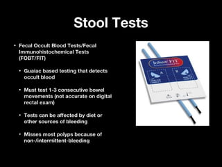 Stool TestsStool Tests
• Fecal Occult Blood Tests/FecalFecal Occult Blood Tests/Fecal
Immunohistochemical TestsImmunohistochemical Tests
(FOBT/FIT)(FOBT/FIT)
• Guaiac based testing that detectsGuaiac based testing that detects
occult bloodoccult blood
• Must test 1-3 consecutive bowelMust test 1-3 consecutive bowel
movements (not accurate on digitalmovements (not accurate on digital
rectal exam)rectal exam)
• Tests can be affected by diet orTests can be affected by diet or
other sources of bleedingother sources of bleeding
• Misses most polyps because ofMisses most polyps because of
non-/intermittent-bleedingnon-/intermittent-bleeding
 
