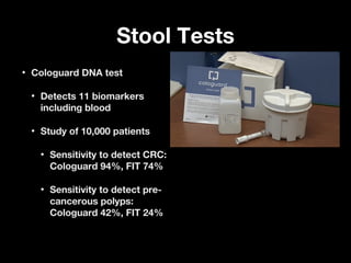 Stool TestsStool Tests
• Cologuard DNA testCologuard DNA test
• Detects 11 biomarkersDetects 11 biomarkers
including bloodincluding blood
• Study of 10,000 patientsStudy of 10,000 patients
• Sensitivity to detect CRC:Sensitivity to detect CRC:
Cologuard 94%, FIT 74%Cologuard 94%, FIT 74%
• Sensitivity to detect pre-Sensitivity to detect pre-
cancerous polyps:cancerous polyps:
Cologuard 42%, FIT 24%Cologuard 42%, FIT 24%
 