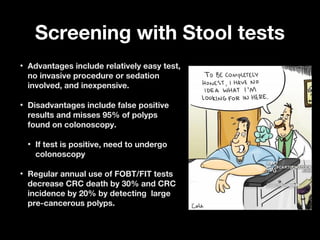 Screening with Stool testsScreening with Stool tests
• Advantages include relatively easy test,Advantages include relatively easy test,
no invasive procedure or sedationno invasive procedure or sedation
involved, and inexpensive.involved, and inexpensive.
• Disadvantages include false positiveDisadvantages include false positive
results and misses 95% of polypsresults and misses 95% of polyps
found on colonoscopy.found on colonoscopy.
• If test is positive, need to undergoIf test is positive, need to undergo
colonoscopycolonoscopy
• Regular annual use of FOBT/FIT testsRegular annual use of FOBT/FIT tests
decrease CRC death by 30% and CRCdecrease CRC death by 30% and CRC
incidence by 20% by detecting largeincidence by 20% by detecting large
pre-cancerous polyps.pre-cancerous polyps.
 