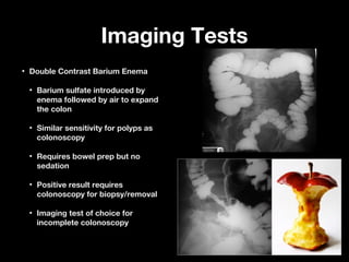 Imaging TestsImaging Tests
• Double Contrast Barium EnemaDouble Contrast Barium Enema
• Barium sulfate introduced byBarium sulfate introduced by
enema followed by air to expandenema followed by air to expand
the colonthe colon
• Similar sensitivity for polyps asSimilar sensitivity for polyps as
colonoscopycolonoscopy
• Requires bowel prep but noRequires bowel prep but no
sedationsedation
• Positive result requiresPositive result requires
colonoscopy for biopsy/removalcolonoscopy for biopsy/removal
• Imaging test of choice forImaging test of choice for
incomplete colonoscopyincomplete colonoscopy
 