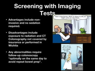 Screening with ImagingScreening with Imaging
TestsTests
• Advantages include non-Advantages include non-
invasive and no sedationinvasive and no sedation
required.required.
• Disadvantages includeDisadvantages include
exposure to radiation and CTexposure to radiation and CT
Colonography not covered byColonography not covered by
insurance or performed ininsurance or performed in
WichitaWichita
• Any abnormalities requireAny abnormalities require
follow-up colonoscopyfollow-up colonoscopy
“optimally on the same day to“optimally on the same day to
avoid repeat bowel prep”.avoid repeat bowel prep”.
 