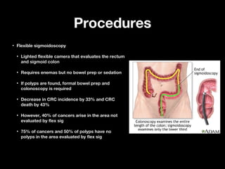 ProceduresProcedures
• Flexible sigmoidoscopyFlexible sigmoidoscopy
• Lighted flexible camera that evaluates the rectumLighted flexible camera that evaluates the rectum
and sigmoid colonand sigmoid colon
• Requires enemas but no bowel prep or sedationRequires enemas but no bowel prep or sedation
• If polyps are found, formal bowel prep andIf polyps are found, formal bowel prep and
colonoscopy is requiredcolonoscopy is required
• Decrease in CRC incidence by 33% and CRCDecrease in CRC incidence by 33% and CRC
death by 43%death by 43%
• However, 40% of cancers arise in the area notHowever, 40% of cancers arise in the area not
evaluated by flex sigevaluated by flex sig
• 75% of cancers and 50% of polyps have no75% of cancers and 50% of polyps have no
polyps in the area evaluated by flex sigpolyps in the area evaluated by flex sig
 