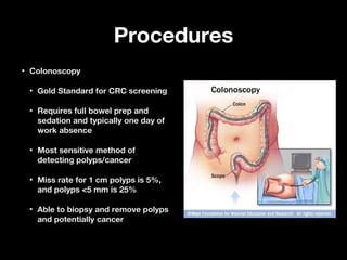 ProceduresProcedures
• ColonoscopyColonoscopy
• Gold Standard for CRC screeningGold Standard for CRC screening
• Requires full bowel prep andRequires full bowel prep and
sedation and typically one day ofsedation and typically one day of
work absencework absence
• Most sensitive method ofMost sensitive method of
detecting polyps/cancerdetecting polyps/cancer
• Miss rate for 1 cm polyps is 5%,Miss rate for 1 cm polyps is 5%,
and polyps <5 mm is 25%and polyps <5 mm is 25%
• Able to biopsy and remove polypsAble to biopsy and remove polyps
and potentially cancerand potentially cancer
 