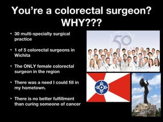 You’re a colorectal surgeon?You’re a colorectal surgeon?
WHY???WHY???
• 30 multi-specialty surgical30 multi-specialty surgical
practicepractice
• 1 of 5 colorectal surgeons in1 of 5 colorectal surgeons in
WichitaWichita
• The ONLY female colorectalThe ONLY female colorectal
surgeon in the regionsurgeon in the region
• There was a need I could fill inThere was a need I could fill in
my hometown.my hometown.
• There is no better fulfillmentThere is no better fulfillment
than curing someone of cancerthan curing someone of cancer
 