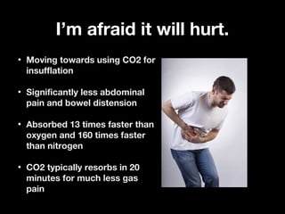 I’m afraid it will hurt.I’m afraid it will hurt.
• Moving towards using CO2 forMoving towards using CO2 for
insufflationinsufflation
• Significantly less abdominalSignificantly less abdominal
pain and bowel distensionpain and bowel distension
• Absorbed 13 times faster thanAbsorbed 13 times faster than
oxygen and 160 times fasteroxygen and 160 times faster
than nitrogenthan nitrogen
• CO2 typically resorbs in 20CO2 typically resorbs in 20
minutes for much less gasminutes for much less gas
painpain
 