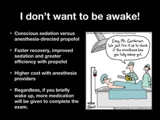 I don’t want to be awake!I don’t want to be awake!
• Conscious sedation versusConscious sedation versus
anesthesia-directed propofolanesthesia-directed propofol
• Faster recovery, improvedFaster recovery, improved
sedation and greatersedation and greater
efficiency with propofolefficiency with propofol
• Higher cost with anesthesiaHigher cost with anesthesia
providersproviders
• Regardless, if you brieflyRegardless, if you briefly
wake up, more medicationwake up, more medication
will be given to complete thewill be given to complete the
exam.exam.
 