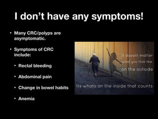 I don’t have any symptoms!I don’t have any symptoms!
• Many CRC/polyps areMany CRC/polyps are
asymptomatic.asymptomatic.
• Symptoms of CRCSymptoms of CRC
include:include:
• Rectal bleedingRectal bleeding
• Abdominal painAbdominal pain
• Change in bowel habitsChange in bowel habits
• AnemiaAnemia
 