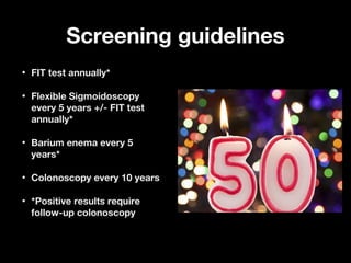 Screening guidelinesScreening guidelines
• FIT test annually*FIT test annually*
• Flexible SigmoidoscopyFlexible Sigmoidoscopy
every 5 years +/- FIT testevery 5 years +/- FIT test
annually*annually*
• Barium enema every 5Barium enema every 5
years*years*
• Colonoscopy every 10 yearsColonoscopy every 10 years
• *Positive results require*Positive results require
follow-up colonoscopyfollow-up colonoscopy
 